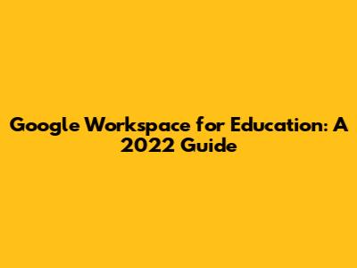 Google Workspace for Education: A 2022 Guide