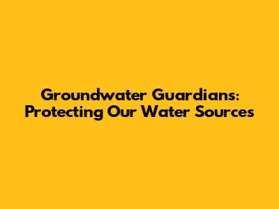 Groundwater Guardians: Protecting Our Water Sources