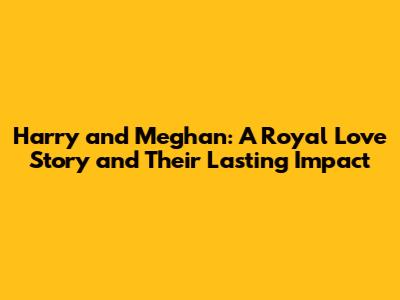 Harry and Meghan: A Royal Love Story and Their Lasting Impact