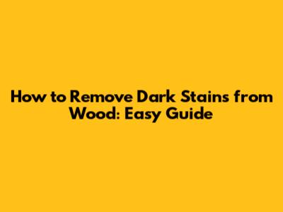 How to Remove Dark Stains from Wood: Easy Guide