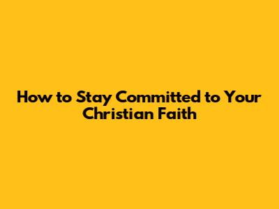 How to Stay Committed to Your Christian Faith