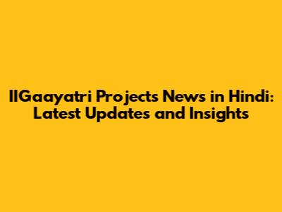 IIGaayatri Projects News in Hindi: Latest Updates and Insights