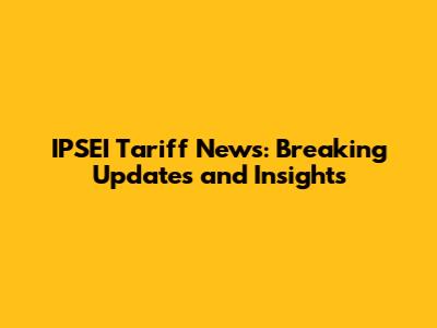 IPSEI Tariff News: Breaking Updates and Insights