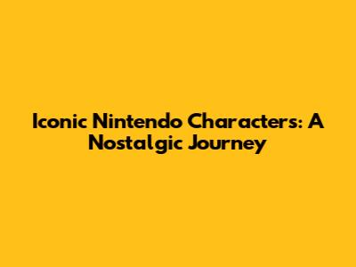 Iconic Nintendo Characters: A Nostalgic Journey