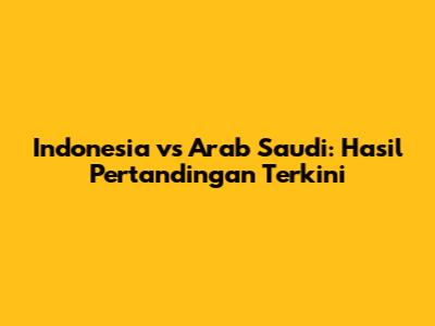 Indonesia vs Arab Saudi: Hasil Pertandingan Terkini