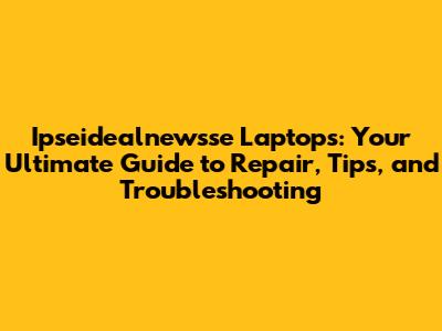 Ipseidealnewsse Laptops: Your Ultimate Guide to Repair, Tips, and Troubleshooting
