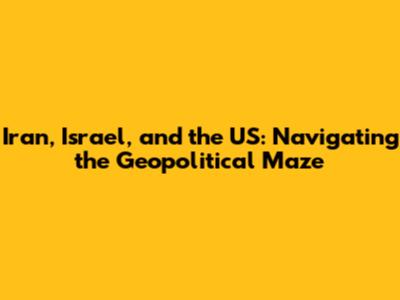Iran, Israel, and the US: Navigating the Geopolitical Maze