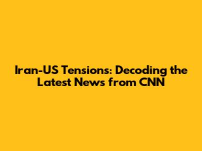 Iran-US Tensions: Decoding the Latest News from CNN