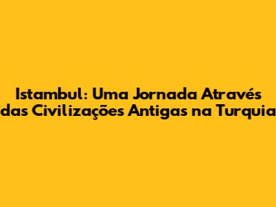 Istambul: Uma Jornada Através das Civilizações Antigas na Turquia