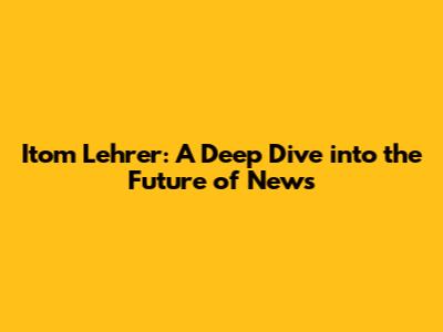 Itom Lehrer: A Deep Dive into the Future of News