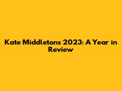 Kate Middleton's 2023: A Year in Review
