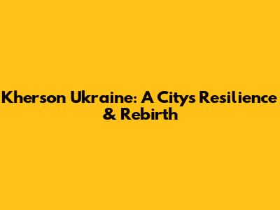 Kherson Ukraine: A City's Resilience & Rebirth