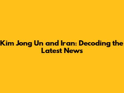 Kim Jong Un and Iran: Decoding the Latest News