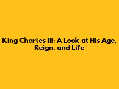 King Charles III: A Look at His Age, Reign, and Life