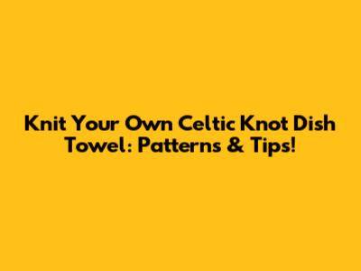 Knit Your Own Celtic Knot Dish Towel: Patterns & Tips!