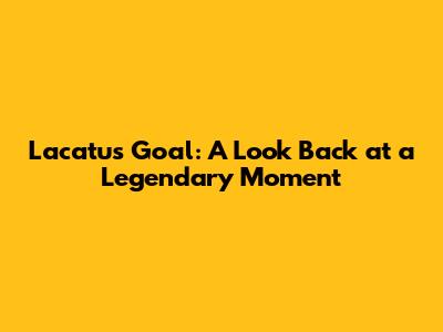 Lacatus Goal: A Look Back at a Legendary Moment