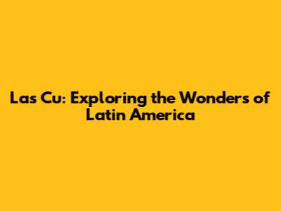 Las Cu: Exploring the Wonders of Latin America