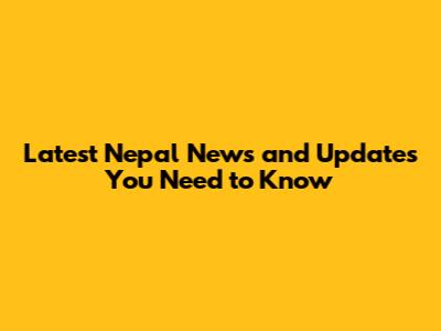 Latest Nepal News and Updates You Need to Know