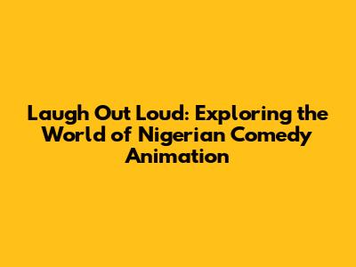 Laugh Out Loud: Exploring the World of Nigerian Comedy Animation