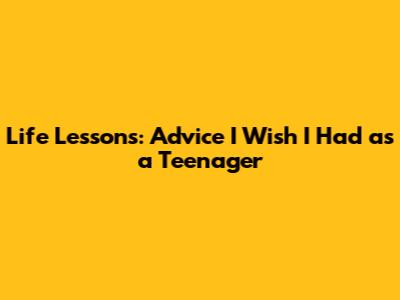 Life Lessons: Advice I Wish I Had as a Teenager