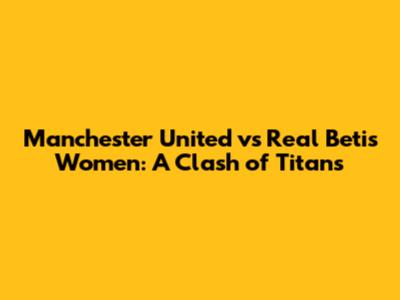 Manchester United vs Real Betis Women: A Clash of Titans