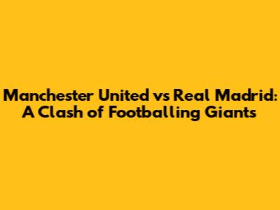 Manchester United vs Real Madrid: A Clash of Footballing Giants