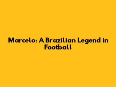 Marcelo: A Brazilian Legend in Football