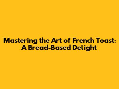 Mastering the Art of French Toast: A Bread-Based Delight