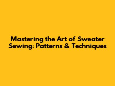 Mastering the Art of Sweater Sewing: Patterns & Techniques