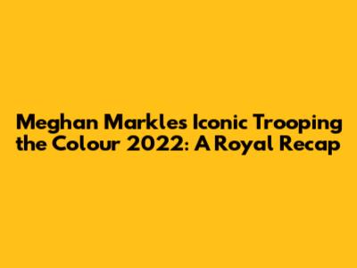 Meghan Markle's Iconic Trooping the Colour 2022: A Royal Recap