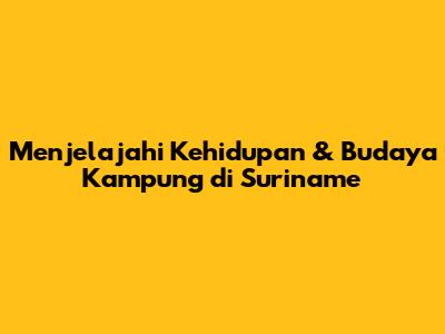 Menjelajahi Kehidupan & Budaya Kampung di Suriname