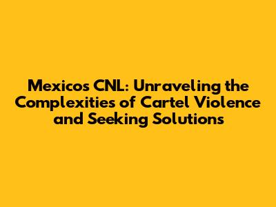 Mexico's CNL: Unraveling the Complexities of Cartel Violence and Seeking Solutions