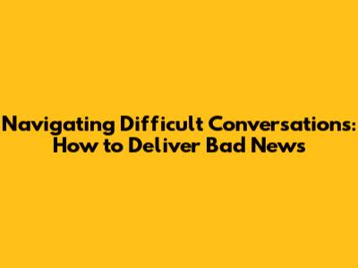 Navigating Difficult Conversations: How to Deliver Bad News