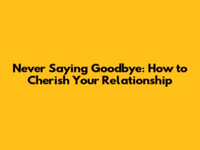 Never Saying Goodbye: How to Cherish Your Relationship