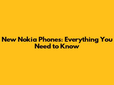 New Nokia Phones: Everything You Need to Know