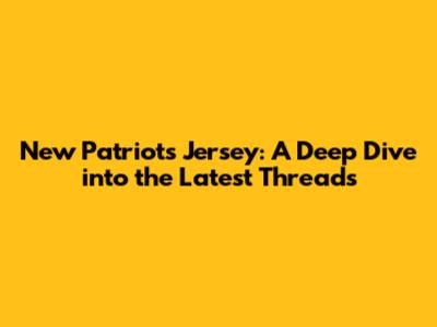 New Patriots Jersey: A Deep Dive into the Latest Threads