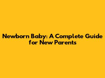 Newborn Baby: A Complete Guide for New Parents