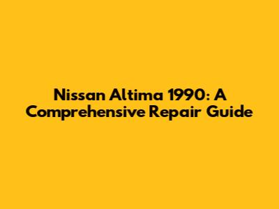Nissan Altima 1990: A Comprehensive Repair Guide