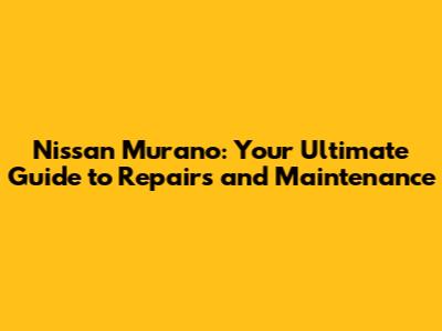 Nissan Murano: Your Ultimate Guide to Repairs and Maintenance