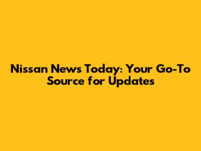Nissan News Today: Your Go-To Source for Updates