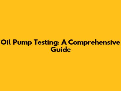 Oil Pump Testing: A Comprehensive Guide