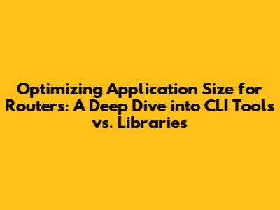 Optimizing Application Size for Routers: A Deep Dive into CLI Tools vs. Libraries
