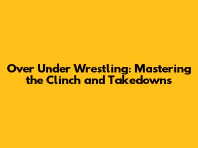 Over Under Wrestling: Mastering the Clinch and Takedowns