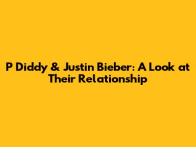 P Diddy & Justin Bieber: A Look at Their Relationship