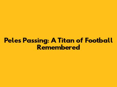 Pele's Passing: A Titan of Football Remembered