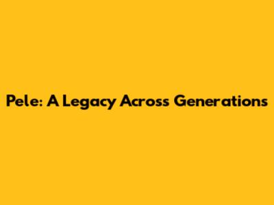Pele: A Legacy Across Generations
