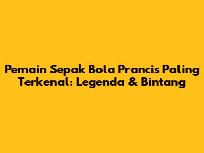 Pemain Sepak Bola Prancis Paling Terkenal: Legenda & Bintang