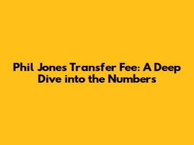 Phil Jones Transfer Fee: A Deep Dive into the Numbers