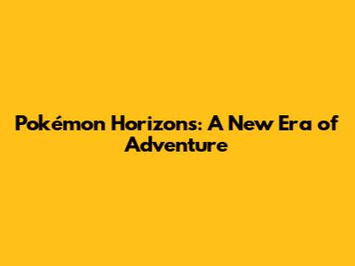 Pokémon Horizons: A New Era of Adventure