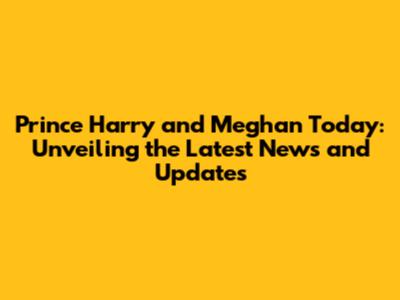 Prince Harry and Meghan Today: Unveiling the Latest News and Updates